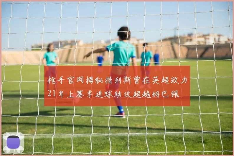 枪手官网揭秘措利斯曾在英超效力21年上赛季进球助攻超越姆巴佩
