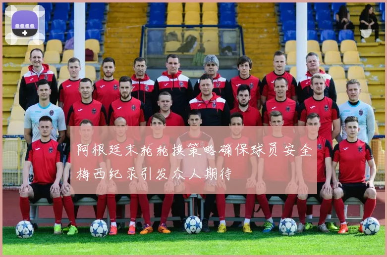 阿根廷末轮轮换策略确保球员安全梅西纪录引发众人期待