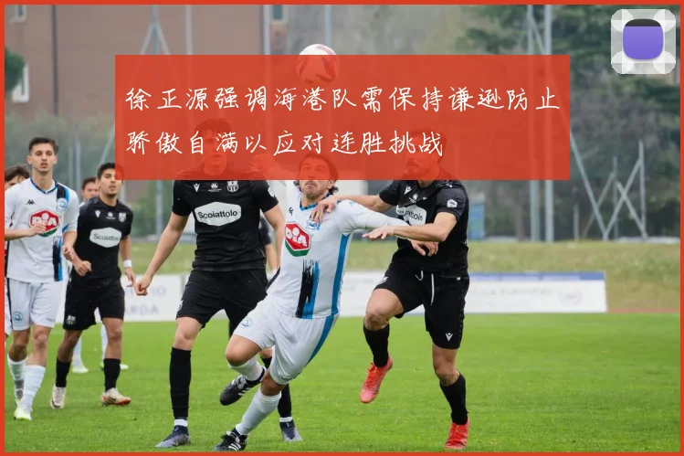 徐正源强调海港队需保持谦逊防止骄傲自满以应对连胜挑战