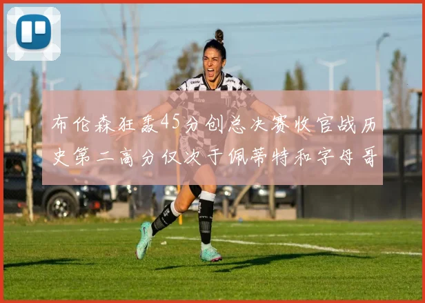 布伦森狂轰45分创总决赛收官战历史第二高分仅次于佩蒂特和字母哥