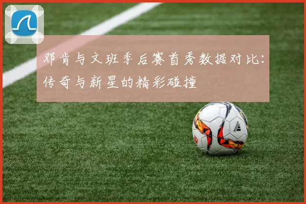 邓肯与文班季后赛首秀数据对比：传奇与新星的精彩碰撞