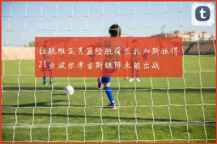 拉脱维亚男篮险胜荷兰扎加斯独得21分波尔津吉斯缺阵未能出战