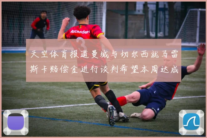 天空体育报道曼城与切尔西就马雷斯卡赔偿金进行谈判希望本周达成协议