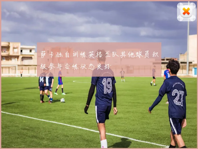 萨卡独自训练英格兰队其他球员积极参与合练状态良好