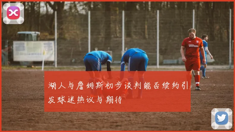 湖人与詹姆斯初步谈判能否续约引发球迷热议与期待