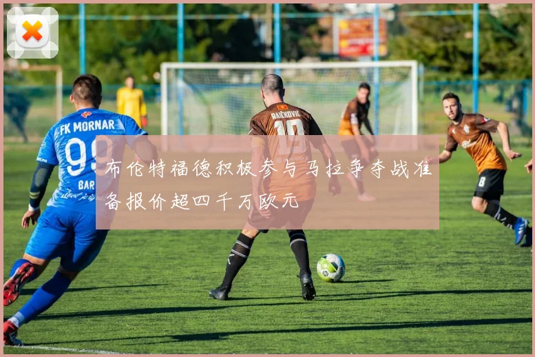 布伦特福德积极参与马拉争夺战准备报价超四千万欧元