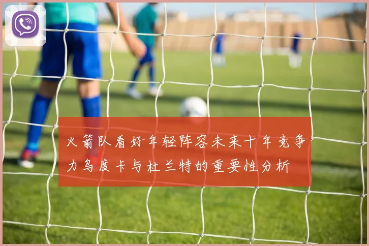 火箭队看好年轻阵容未来十年竞争力乌度卡与杜兰特的重要性分析