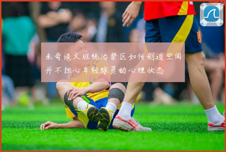 米奇谈文班统治禁区如何创造空间并不担心年轻球员的心理状态