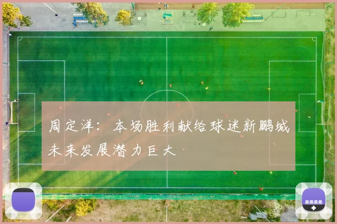 周定洋：本场胜利献给球迷新鹏城未来发展潜力巨大
