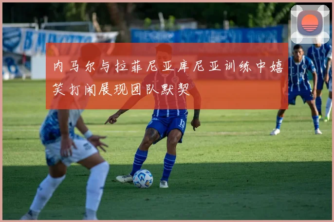 内马尔与拉菲尼亚库尼亚训练中嬉笑打闹展现团队默契