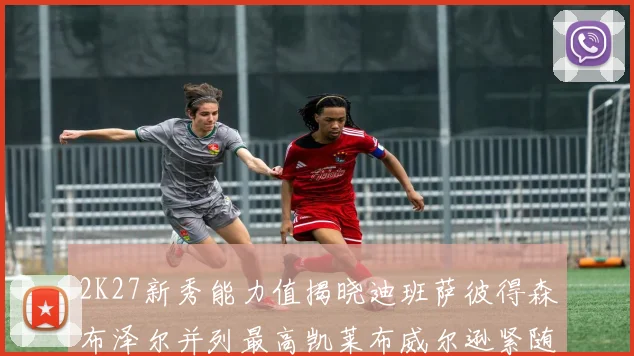 2K27新秀能力值揭晓迪班萨彼得森布泽尔并列最高凯莱布威尔逊紧随其后