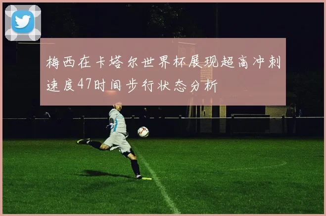 梅西在卡塔尔世界杯展现超高冲刺速度47时间步行状态分析