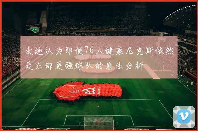 麦迪认为即便76人健康尼克斯依然是东部更强球队的看法分析