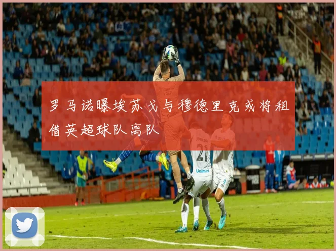 罗马诺曝埃苏戈与穆德里克或将租借英超球队离队