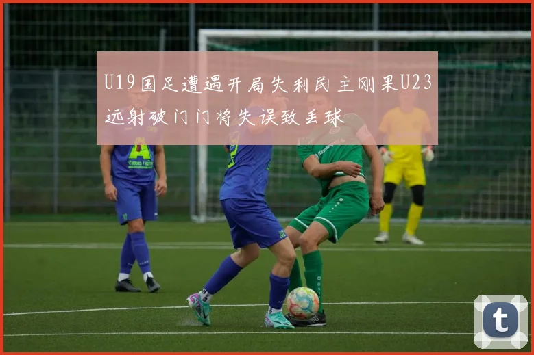 U19国足遭遇开局失利民主刚果U23远射破门门将失误致丢球