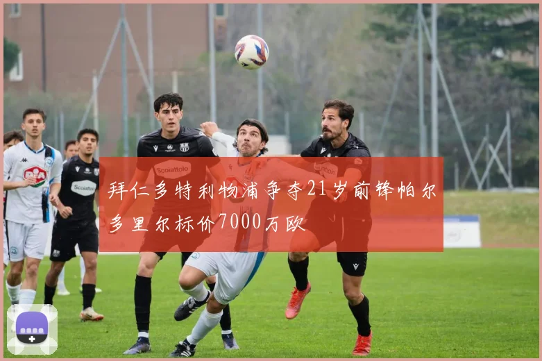 拜仁多特利物浦争夺21岁前锋帕尔多里尔标价7000万欧