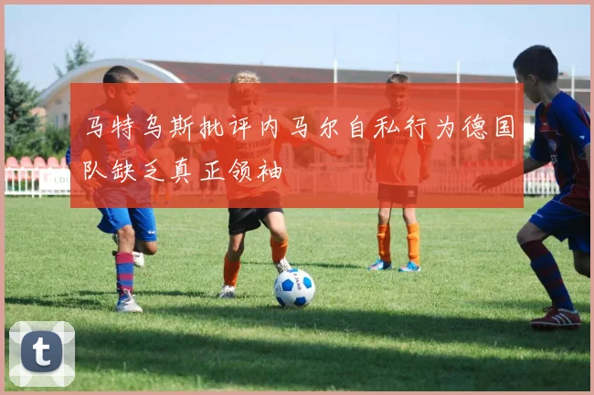 马特乌斯批评内马尔自私行为德国队缺乏真正领袖
