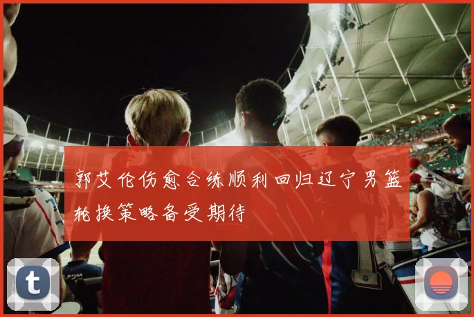 郭艾伦伤愈合练顺利回归辽宁男篮轮换策略备受期待