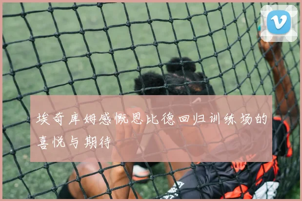 埃奇库姆感慨恩比德回归训练场的喜悦与期待