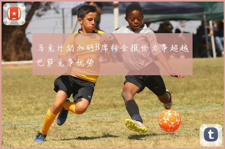 马竞计划加码B席转会报价力争超越巴萨竞争优势