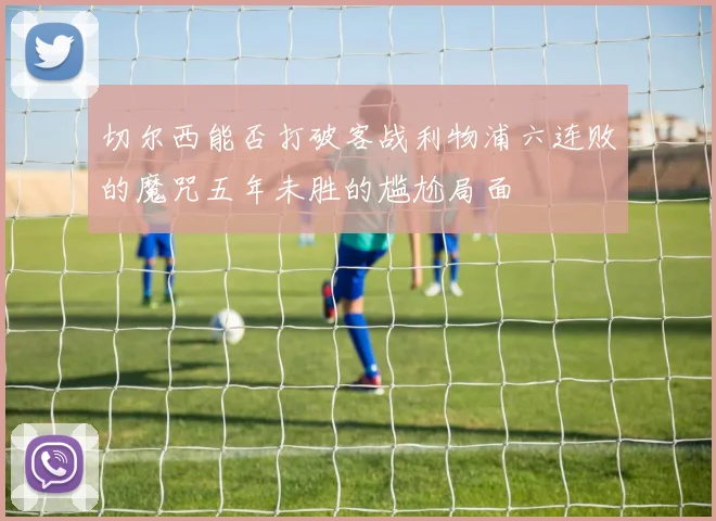 切尔西能否打破客战利物浦六连败的魔咒五年未胜的尴尬局面