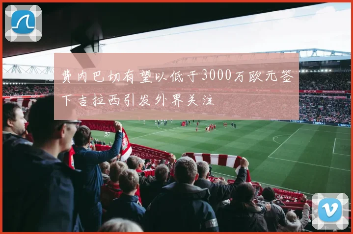 费内巴切有望以低于3000万欧元签下吉拉西引发外界关注