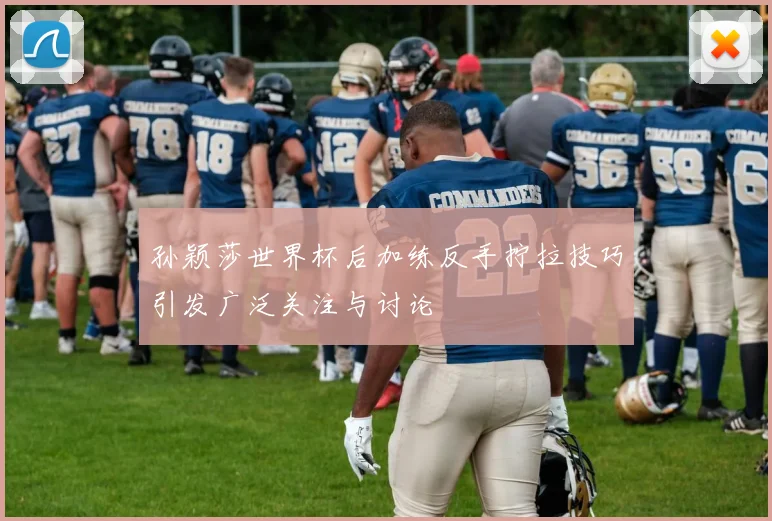 孙颖莎世界杯后加练反手拧拉技巧引发广泛关注与讨论