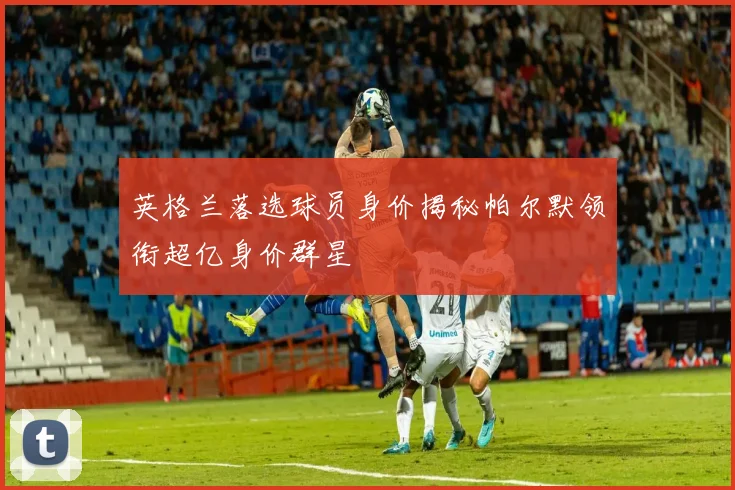 英格兰落选球员身价揭秘帕尔默领衔超亿身价群星
